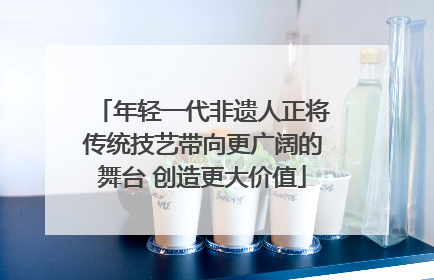 年轻一代非遗人正将传统技艺带向更广阔的舞台 创造更大价值