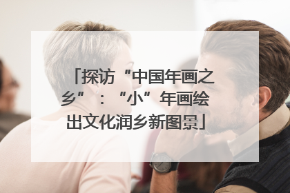 探访“中国年画之乡”：“小”年画绘出文化润乡新图景