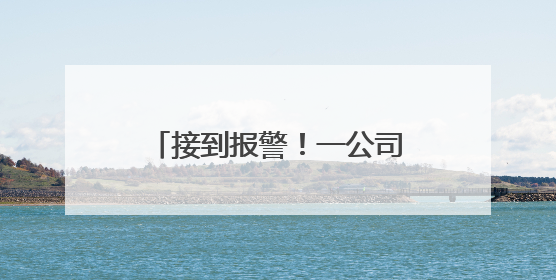 接到报警！一公司会计“闯祸了”，将10000000元误转陌生人账户！