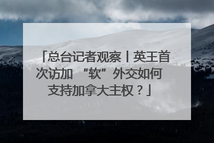 总台记者观察丨英王首次访加 “软”外交如何支持加拿大主权？