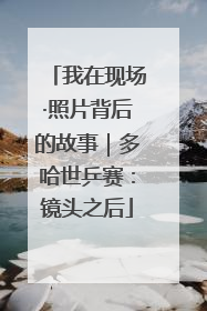 我在现场·照片背后的故事｜多哈世乒赛：镜头之后