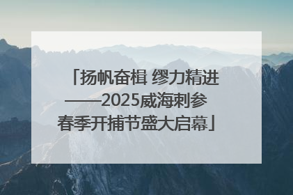 扬帆奋楫 缪力精进——2025威海刺参春季开捕节盛大启幕