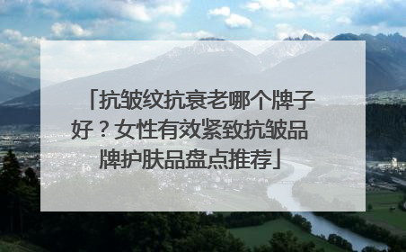抗皱纹抗衰老哪个牌子好？女性有效紧致抗皱品牌护肤品盘点推荐