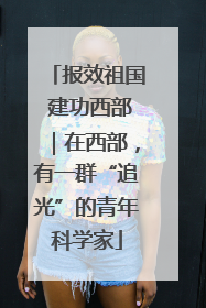 报效祖国 建功西部｜在西部，有一群“追光”的青年科学家