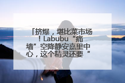 挤爆，堪比菜市场！Labubu“痛墙”空降静安嘉里中心，这个精灵还要“突袭”便利店？