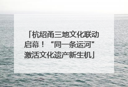 杭绍甬三地文化联动启幕！“同一条运河”激活文化遗产新生机