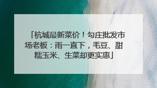 杭城最新菜价！勾庄批发市场老板：雨一直下，毛豆、甜糯玉米、生菜却更实惠