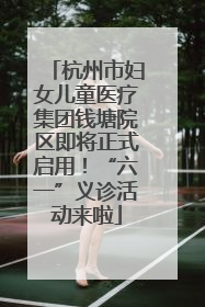 杭州市妇女儿童医疗集团钱塘院区即将正式启用！“六一”义诊活动来啦