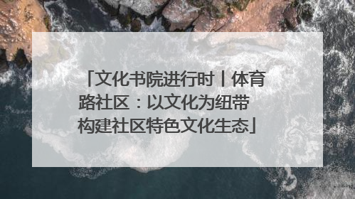 文化书院进行时丨体育路社区：以文化为纽带 构建社区特色文化生态