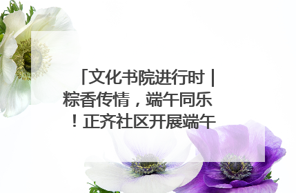 文化书院进行时｜粽香传情，端午同乐！正齐社区开展端午包粽子大赛