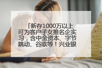 新存1000万以上可为客户子女推名企实习，含中金资本、字节跳动、谷歌等！兴业银行回应：属实