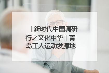 新时代中国调研行之文化中华｜青岛工人运动发源地红色文化浸人心