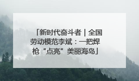 新时代奋斗者｜全国劳动模范李斌：一把焊枪“点亮”美丽海岛