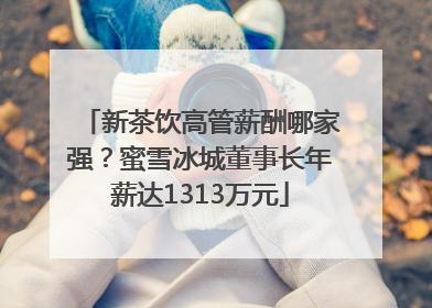 新茶饮高管薪酬哪家强？蜜雪冰城董事长年薪达1313万元