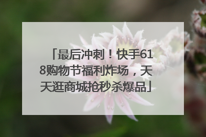 最后冲刺！快手618购物节福利炸场，天天逛商城抢秒杀爆品