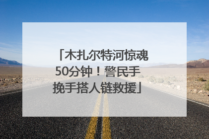木扎尔特河惊魂50分钟！警民手挽手搭人链救援