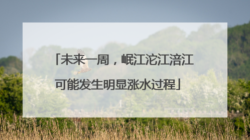 未来一周，岷江沱江涪江可能发生明显涨水过程