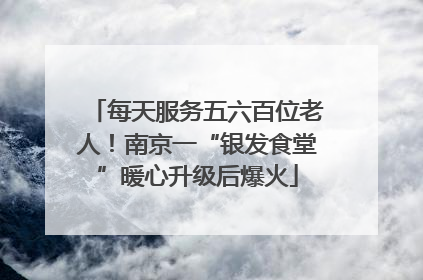 每天服务五六百位老人！南京一“银发食堂”暖心升级后爆火