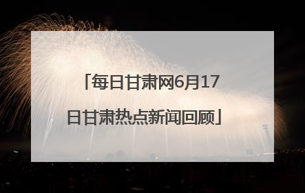 每日甘肃网6月17日甘肃热点新闻回顾