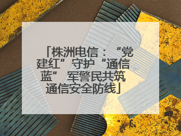 株洲电信：“党建红”守护“通信蓝” 军警民共筑通信安全防线