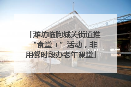 潍坊临朐城关街道推“食堂 +”活动，非用餐时段办老年课堂