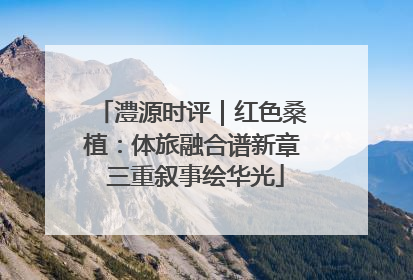 澧源时评｜红色桑植：体旅融合谱新章 三重叙事绘华光