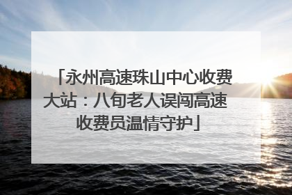 永州高速珠山中心收费大站：八旬老人误闯高速 收费员温情守护