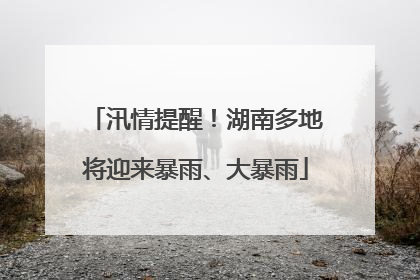 汛情提醒！湖南多地将迎来暴雨、大暴雨