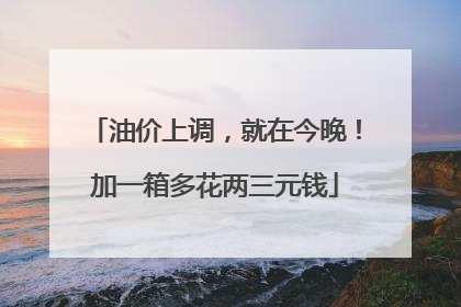 油价上调，就在今晚！加一箱多花两三元钱