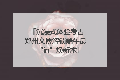沉浸式体验考古 郑州文博解锁端午最“in”焕新术