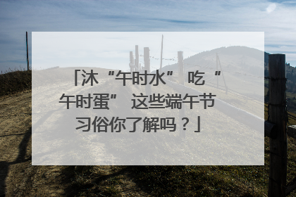 沐“午时水” 吃“午时蛋” 这些端午节习俗你了解吗？