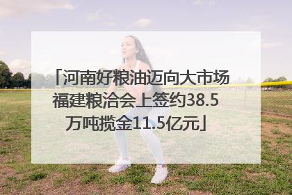 河南好粮油迈向大市场 福建粮洽会上签约38.5万吨揽金11.5亿元