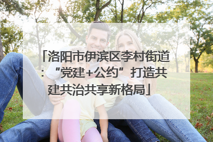 洛阳市伊滨区李村街道：“党建+公约”打造共建共治共享新格局