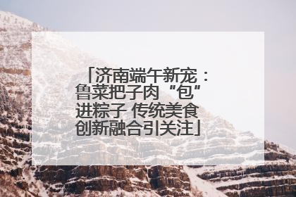 济南端午新宠：鲁菜把子肉“包”进粽子 传统美食创新融合引关注