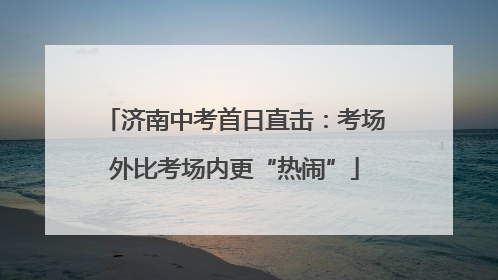 济南中考首日直击：考场外比考场内更“热闹”