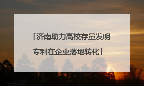 济南助力高校存量发明专利在企业落地转化