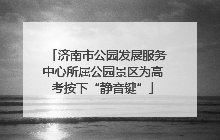 济南市公园发展服务中心所属公园景区为高考按下“静音键”