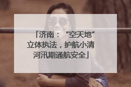 济南：“空天地”立体执法，护航小清河汛期通航安全
