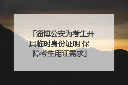 淄博公安为考生开具临时身份证明 保障考生用证需求