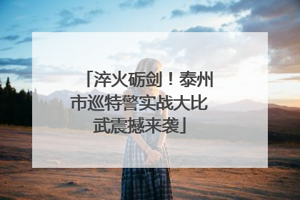 淬火砺剑！泰州市巡特警实战大比武震撼来袭