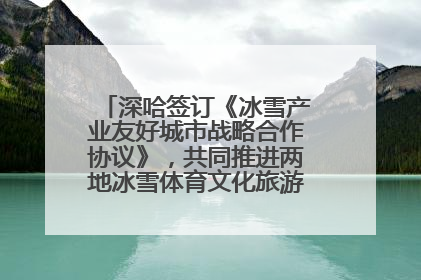 深哈签订《冰雪产业友好城市战略合作协议》，共同推进两地冰雪体育文化旅游高质量发展