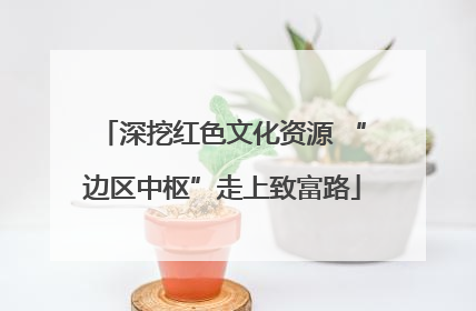 深挖红色文化资源 “边区中枢”走上致富路