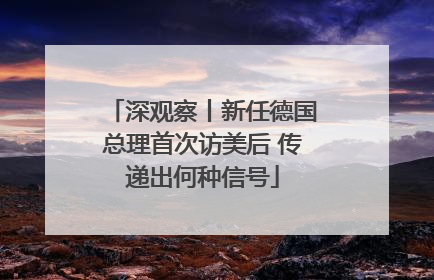 深观察丨新任德国总理首次访美后 传递出何种信号