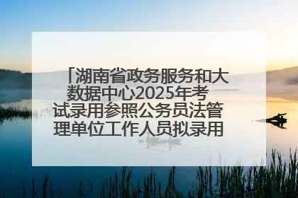 湖南省政务服务和大数据中心2025年考试录用参照公务员法管理单位工作人员拟录用人员名单公示