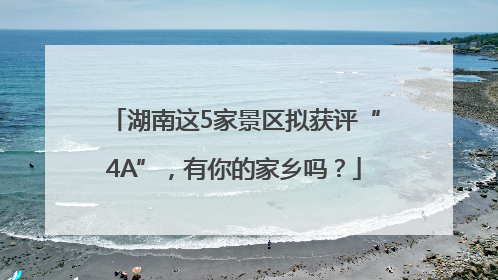 湖南这5家景区拟获评“4A”，有你的家乡吗？
