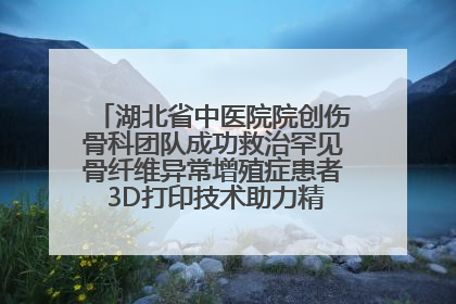 湖北省中医院院创伤骨科团队成功救治罕见骨纤维异常增殖症患者 3D打印技术助力精准矫形手术
