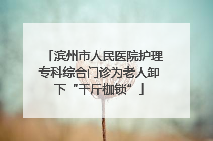 滨州市人民医院护理专科综合门诊为老人卸下“千斤枷锁”