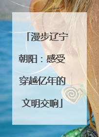 漫步辽宁朝阳：感受穿越亿年的文明交响