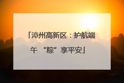 漳州高新区：护航端午 “粽”享平安