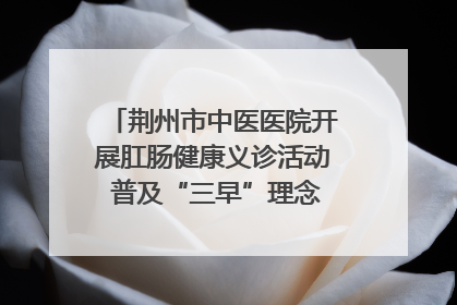 荆州市中医医院开展肛肠健康义诊活动 普及“三早”理念 传递健康生活